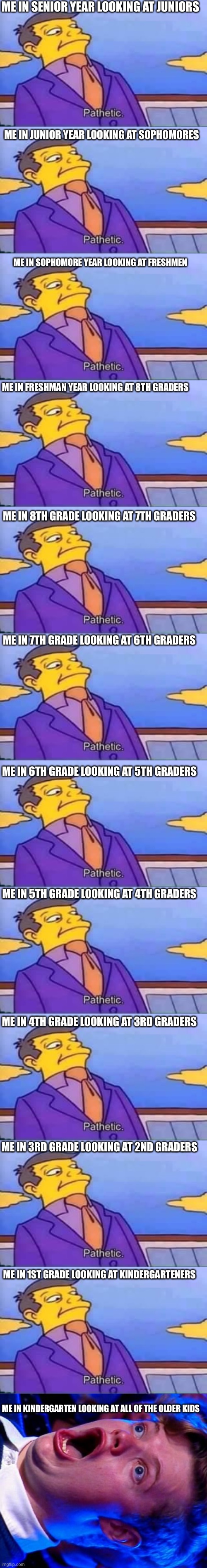 I did a funny | ME IN SENIOR YEAR LOOKING AT JUNIORS; ME IN JUNIOR YEAR LOOKING AT SOPHOMORES; ME IN SOPHOMORE YEAR LOOKING AT FRESHMEN; ME IN FRESHMAN YEAR LOOKING AT 8TH GRADERS; ME IN 8TH GRADE LOOKING AT 7TH GRADERS; ME IN 7TH GRADE LOOKING AT 6TH GRADERS; ME IN 6TH GRADE LOOKING AT 5TH GRADERS; ME IN 5TH GRADE LOOKING AT 4TH GRADERS; ME IN 4TH GRADE LOOKING AT 3RD GRADERS; ME IN 3RD GRADE LOOKING AT 2ND GRADERS; ME IN 1ST GRADE LOOKING AT KINDERGARTENERS; ME IN KINDERGARTEN LOOKING AT ALL OF THE OLDER KIDS | image tagged in skinner pathetic,amazed magikarp,school | made w/ Imgflip meme maker