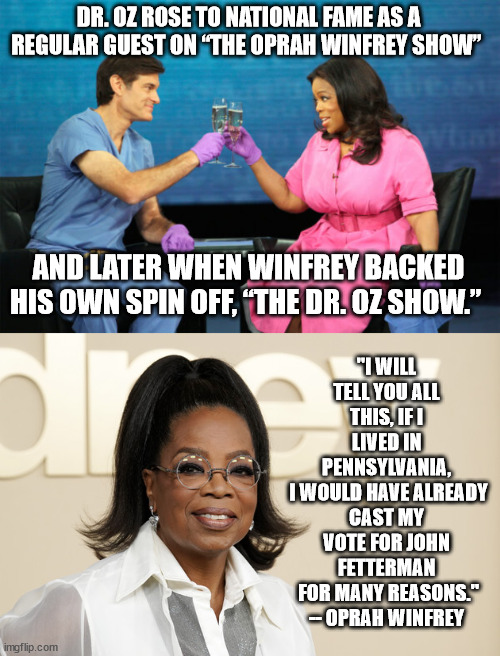 To know him is to distrust him. And she does. | DR. OZ ROSE TO NATIONAL FAME AS A REGULAR GUEST ON “THE OPRAH WINFREY SHOW”; "I WILL TELL YOU ALL THIS, IF I LIVED IN PENNSYLVANIA,
 I WOULD HAVE ALREADY CAST MY VOTE FOR JOHN FETTERMAN
 FOR MANY REASONS." -- OPRAH WINFREY; AND LATER WHEN WINFREY BACKED HIS OWN SPIN OFF, “THE DR. OZ SHOW.” | image tagged in dr oz and oprah celebrating,trump puppet oz,scumbag gop,oprah knows | made w/ Imgflip meme maker