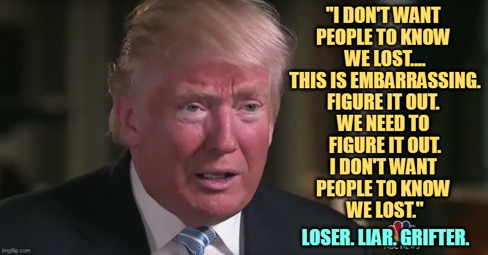 Trump dilated tearful sad | "I DON'T WANT 
PEOPLE TO KNOW 
WE LOST....
THIS IS EMBARRASSING.
FIGURE IT OUT. 
WE NEED TO 
FIGURE IT OUT.
I DON'T WANT 
PEOPLE TO KNOW 
WE LOST."; LOSER. LIAR. GRIFTER. | image tagged in trump dilated tearful sad,election 2020,loser,liar,grifter,criminal | made w/ Imgflip meme maker