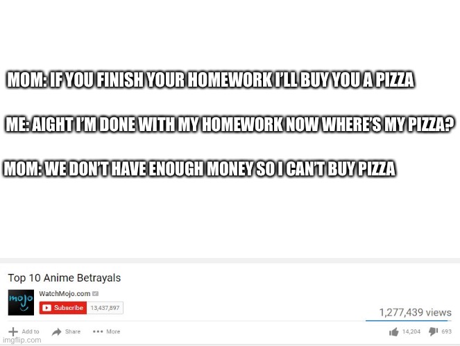 Why… | MOM: IF YOU FINISH YOUR HOMEWORK I’LL BUY YOU A PIZZA; ME: AIGHT I’M DONE WITH MY HOMEWORK NOW WHERE’S MY PIZZA? MOM: WE DON’T HAVE ENOUGH MONEY SO I CAN’T BUY PIZZA | image tagged in top 10 anime betrayals | made w/ Imgflip meme maker