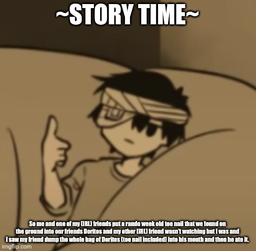Omori thumbs-up | ~STORY TIME~; So me and one of my (IRL) friends put a rando week old toe nail that we found on the ground into our friends Doritos and my other (IRL) friend wasn't watching but I was and I saw my friend dump the whole bag of Doritos (toe nail included) into his mouth and then he ate it. | image tagged in omori thumbs-up | made w/ Imgflip meme maker