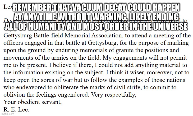Rare Robert E Lee W | REMEMBER THAT VACUUM DECAY COULD HAPPEN AT ANY TIME WITHOUT WARNING, LIKELY ENDING ALL OF HUMANITY AND MOST ORDER IN THE UNIVERSE | image tagged in robert e lee letter | made w/ Imgflip meme maker