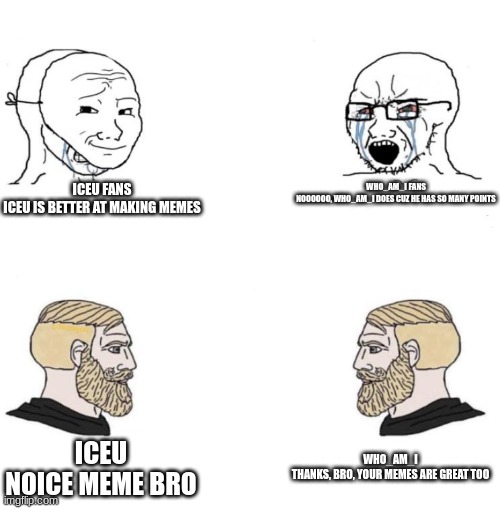 Chad we know | ICEU FANS

ICEU IS BETTER AT MAKING MEMES; WHO_AM_I FANS

NOOOOOO, WHO_AM_I DOES CUZ HE HAS SO MANY POINTS; WHO_AM_I

THANKS, BRO, YOUR MEMES ARE GREAT TOO; ICEU

NOICE MEME BRO | image tagged in chad we know | made w/ Imgflip meme maker