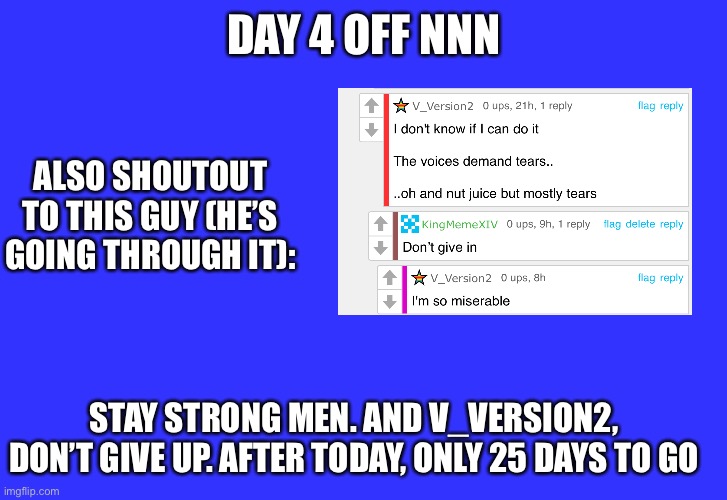 Early NNN day 4 check-up for V_Version2 | DAY 4 OFF NNN; ALSO SHOUTOUT TO THIS GUY (HE’S GOING THROUGH IT):; STAY STRONG MEN. AND V_VERSION2, DON’T GIVE UP. AFTER TODAY, ONLY 25 DAYS TO GO | image tagged in nnn,no nut november,relatable,encouragement,motivation,motivational | made w/ Imgflip meme maker