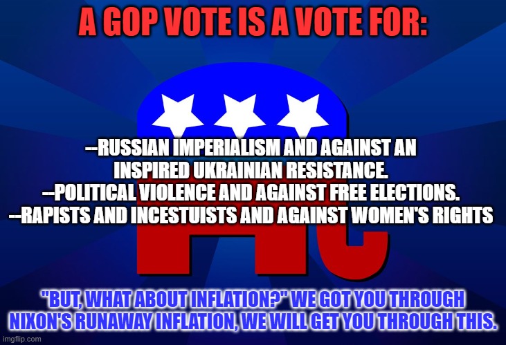 Don't be a "Vote Red Deadhead."  Vote Blue in '22. | A GOP VOTE IS A VOTE FOR:; --RUSSIAN IMPERIALISM AND AGAINST AN INSPIRED UKRAINIAN RESISTANCE.
--POLITICAL VIOLENCE AND AGAINST FREE ELECTIONS.
--RAPISTS AND INCESTUISTS AND AGAINST WOMEN'S RIGHTS; "BUT, WHAT ABOUT INFLATION?" WE GOT YOU THROUGH NIXON'S RUNAWAY INFLATION, WE WILL GET YOU THROUGH THIS. | image tagged in gop | made w/ Imgflip meme maker