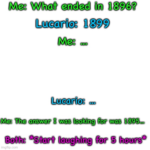 … | Me: What ended in 1896? Lucario: 1899; Me: …; Lucario: …; Me: The answer I was looking for was 1895…; Both: *Start laughing for 5 hours* | image tagged in memes,blank transparent square | made w/ Imgflip meme maker