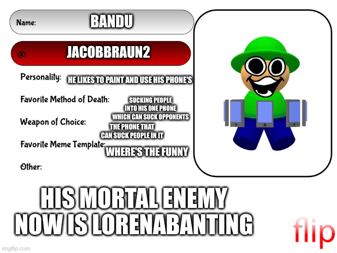 some information | BANDU; JACOBBRAUN2; HE LIKES TO PAINT AND USE HIS PHONE'S; SUCKING PEOPLE INTO HIS ONE PHONE WHICH CAN SUCK OPPONENTS; THE PHONE THAT CAN SUCK PEOPLE IN IT; WHERE'S THE FUNNY; HIS MORTAL ENEMY NOW IS LORENABANTING | image tagged in unofficial msmg user card | made w/ Imgflip meme maker