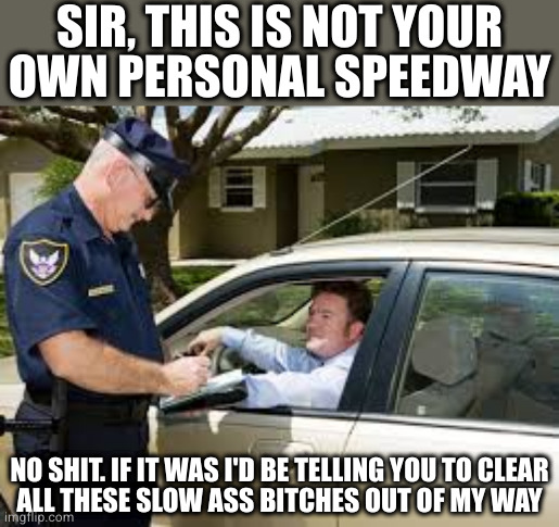 Fair point. Now let me see your license, registration and proof of insurance | SIR, THIS IS NOT YOUR
OWN PERSONAL SPEEDWAY; NO SHIT. IF IT WAS I'D BE TELLING YOU TO CLEAR
ALL THESE SLOW ASS BITCHES OUT OF MY WAY | image tagged in traffic stop | made w/ Imgflip meme maker