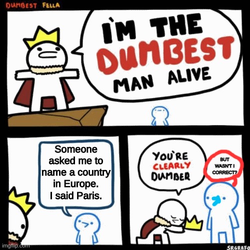 stoopid | Someone asked me to name a country in Europe. I said Paris. BUT WASN'T I CORRECT? | image tagged in i'm the dumbest man alive | made w/ Imgflip meme maker