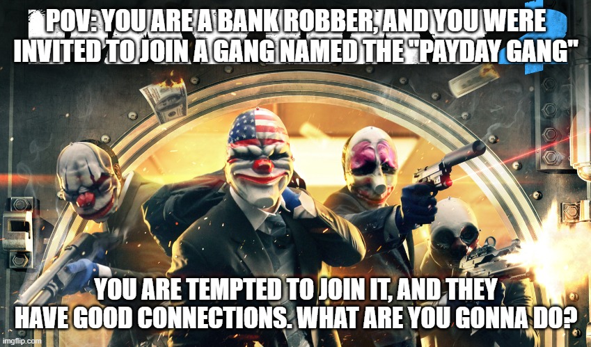 Notes: Saying no to joining = RP over automatically, no OP ocs, you CAN be somebody from Payday 2, you can use a joke oc (dont m | POV: YOU ARE A BANK ROBBER, AND YOU WERE INVITED TO JOIN A GANG NAMED THE "PAYDAY GANG"; YOU ARE TEMPTED TO JOIN IT, AND THEY HAVE GOOD CONNECTIONS. WHAT ARE YOU GONNA DO? | image tagged in payday 2,payday 2 roleplay,roleplay | made w/ Imgflip meme maker