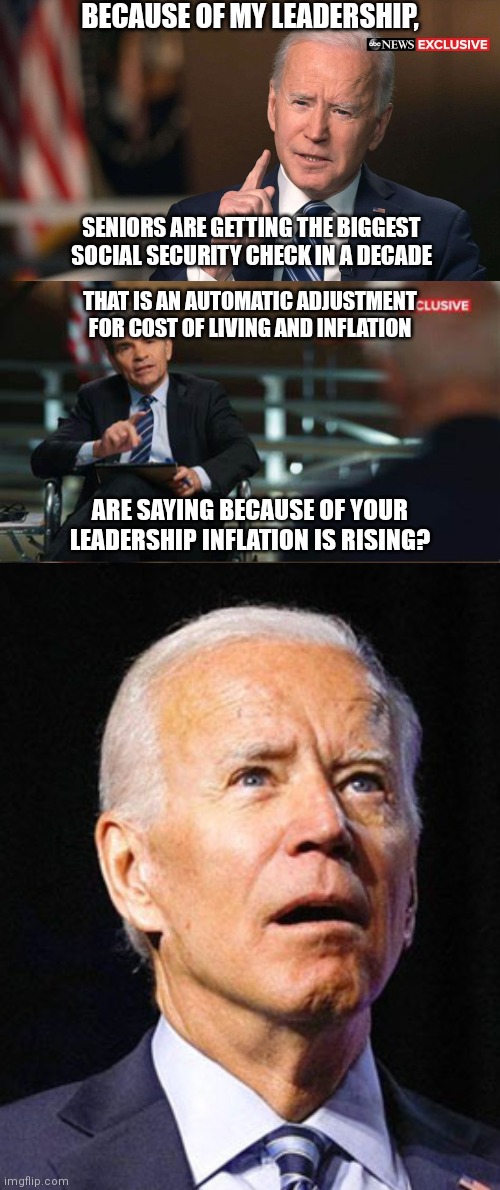 Taking credit for inflation | BECAUSE OF MY LEADERSHIP, SENIORS ARE GETTING THE BIGGEST SOCIAL SECURITY CHECK IN A DECADE; THAT IS AN AUTOMATIC ADJUSTMENT FOR COST OF LIVING AND INFLATION; ARE SAYING BECAUSE OF YOUR LEADERSHIP INFLATION IS RISING? | image tagged in joe biden interview,confused joe biden,biden,inflation | made w/ Imgflip meme maker