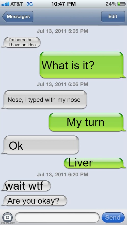 Texting messages blank | I'm bored but I have an idea; What is it? Nose, i typed with my nose; My turn; Ok; Liver; wait wtf; Are you okay? | image tagged in texting messages blank | made w/ Imgflip meme maker