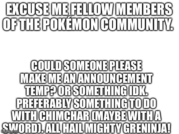 Blank White Template | EXCUSE ME FELLOW MEMBERS OF THE POKÉMON COMMUNITY. COULD SOMEONE PLEASE MAKE ME AN ANNOUNCEMENT TEMP? OR SOMETHING IDK. PREFERABLY SOMETHING TO DO WITH CHIMCHAR (MAYBE WITH A SWORD). ALL HAIL MIGHTY GRENINJA! | image tagged in blank white template | made w/ Imgflip meme maker