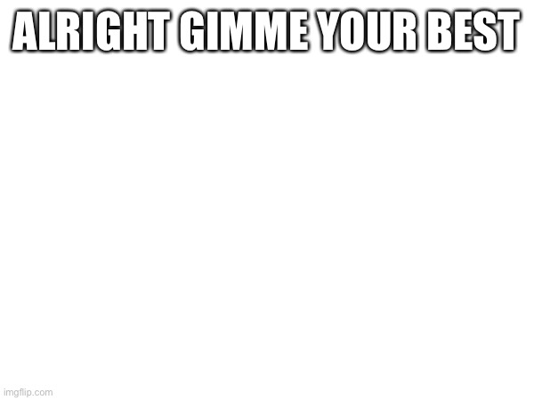 ALRIGHT GIMME YOUR BEST | made w/ Imgflip meme maker