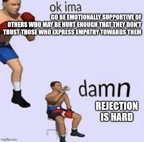 ok ima be supportive | GO BE EMOTIONALLY SUPPORTIVE OF OTHERS WHO MAY BE HURT ENOUGH THAT THEY DON'T TRUST THOSE WHO EXPRESS EMPATHY TOWARDS THEM; REJECTION IS HARD | image tagged in memes,ok ima fight,damn this hard,rejection | made w/ Imgflip meme maker