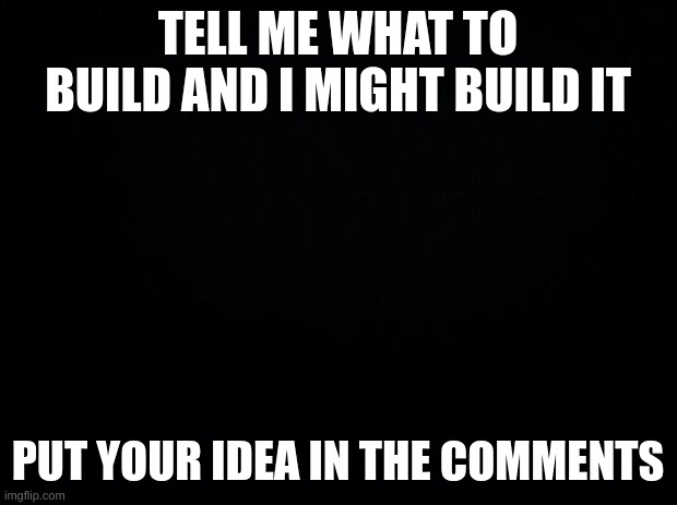 comment your idea | TELL ME WHAT TO BUILD AND I MIGHT BUILD IT; PUT YOUR IDEA IN THE COMMENTS | image tagged in black background | made w/ Imgflip meme maker