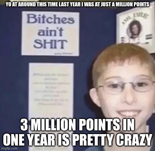 Bitches ain’t shit | YO AT AROUND THIS TIME LAST YEAR I WAS AT JUST A MILLION POINTS; 3 MILLION POINTS IN ONE YEAR IS PRETTY CRAZY | image tagged in bitches ain t shit | made w/ Imgflip meme maker