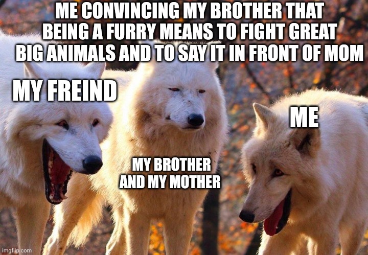 Trolling my brother as usual | ME CONVINCING MY BROTHER THAT BEING A FURRY MEANS TO FIGHT GREAT BIG ANIMALS AND TO SAY IT IN FRONT OF MOM; MY FREIND; ME; MY BROTHER AND MY MOTHER | image tagged in 2/3 wolves laugh | made w/ Imgflip meme maker