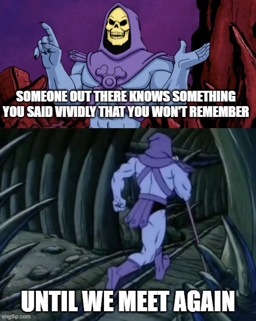 Skeletor until we meet again |  SOMEONE OUT THERE KNOWS SOMETHING YOU SAID VIVIDLY THAT YOU WON'T REMEMBER; UNTIL WE MEET AGAIN | image tagged in skeletor until we meet again,until we meet again,funny,shower thoughts,skeletor disturbing facts,disturbing facts skeletor | made w/ Imgflip meme maker