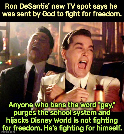 DeSantis thinks Floridians are dumb. Is he right? | Ron DeSantis' new TV spot says he 
was sent by God to fight for freedom. Anyone who bans the word "gay," purges the school system and hijacks Disney World is not fighting for freedom. He's fighting for himself. | image tagged in memes,good fellas hilarious,ron desantis,god,fight,freedom | made w/ Imgflip meme maker