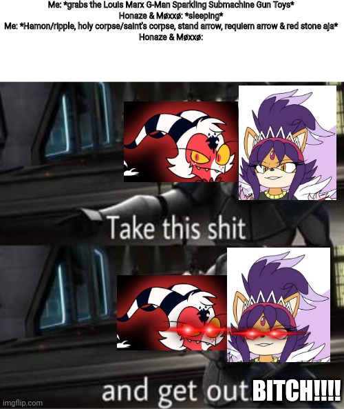 Now you fucked up bitch! | Me: *grabs the Louis Marx G-Man Sparkling Submachine Gun Toys*
Honaze & Møxxø: *sleeping*
Me: *Hamon/ripple, holy corpse/saint's corpse, stand arrow, requiem arrow & red stone aja*
Honaze & Møxxø:; BITCH!!!! | image tagged in take this shit and get out,helluva boss | made w/ Imgflip meme maker