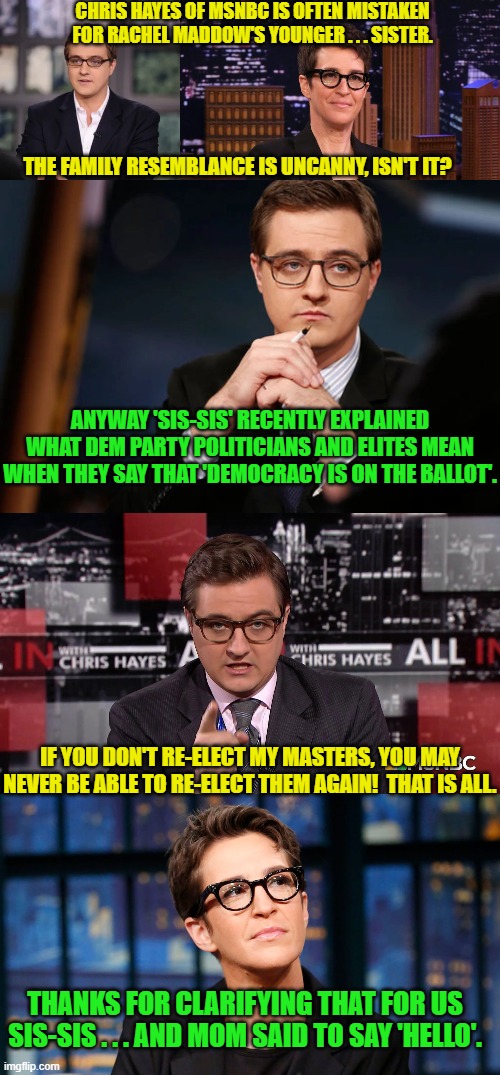 I have wanted an excuse to do a 'sis-sis' gag with Hayes and Maddow for ages. | CHRIS HAYES OF MSNBC IS OFTEN MISTAKEN FOR RACHEL MADDOW'S YOUNGER . . . SISTER. THE FAMILY RESEMBLANCE IS UNCANNY, ISN'T IT? ANYWAY 'SIS-SIS' RECENTLY EXPLAINED WHAT DEM PARTY POLITICIANS AND ELITES MEAN WHEN THEY SAY THAT 'DEMOCRACY IS ON THE BALLOT'. IF YOU DON'T RE-ELECT MY MASTERS, YOU MAY NEVER BE ABLE TO RE-ELECT THEM AGAIN!  THAT IS ALL. THANKS FOR CLARIFYING THAT FOR US SIS-SIS . . . AND MOM SAID TO SAY 'HELLO'. | image tagged in mwahahahaha | made w/ Imgflip meme maker