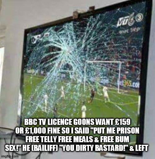 BBC Tv Licence! | BBC TV LICENCE GOONS WANT £159 OR £1,000 FINE SO I SAID "PUT ME PRISON FREE TELLY FREE MEALS & FREE BUM SEX!" HE (BAILIFF) "YOU DIRTY BASTARD!" & LEFT | image tagged in tv humor | made w/ Imgflip meme maker