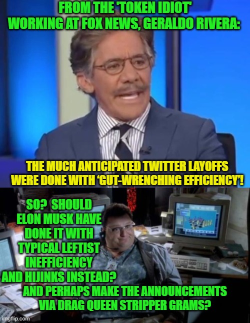 Truly, Geraldo Rivera has always been the resident in-house comic relief for Fox News . | FROM THE 'TOKEN IDIOT' WORKING AT FOX NEWS, GERALDO RIVERA:; THE MUCH ANTICIPATED TWITTER LAYOFFS WERE DONE WITH ‘GUT-WRENCHING EFFICIENCY’! SO?  SHOULD ELON MUSK HAVE DONE IT WITH TYPICAL LEFTIST INEFFICIENCY AND HIJINKS INSTEAD? AND PERHAPS MAKE THE ANNOUNCEMENTS VIA DRAG QUEEN STRIPPER GRAMS? | image tagged in efficiency | made w/ Imgflip meme maker