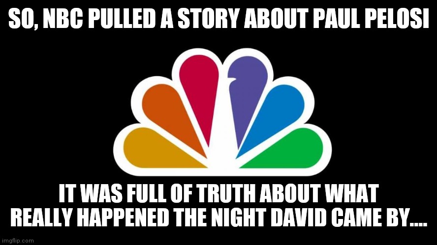 Didn't Meet nbc's High Standards of Lying | SO, NBC PULLED A STORY ABOUT PAUL PELOSI; IT WAS FULL OF TRUTH ABOUT WHAT REALLY HAPPENED THE NIGHT DAVID CAME BY.... | image tagged in nbc,cover up,surprised,hey look,where,exactly | made w/ Imgflip meme maker