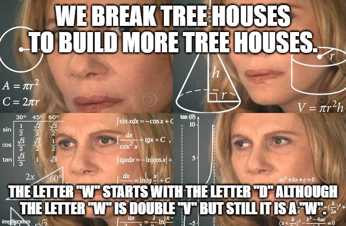 shower thoughts | WE BREAK TREE HOUSES TO BUILD MORE TREE HOUSES. THE LETTER "W" STARTS WITH THE LETTER "D" ALTHOUGH THE LETTER "W" IS DOUBLE "V" BUT STILL IT IS A "W". | image tagged in calculating meme,shower thoughts | made w/ Imgflip meme maker