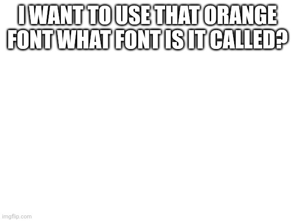 Blank White Template | I WANT TO USE THAT ORANGE FONT WHAT FONT IS IT CALLED? | image tagged in blank white template | made w/ Imgflip meme maker