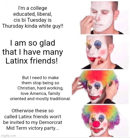 White Woke People are Stupid |  I'm a college educated, liberal, cis bi Tuesday is Thursday kinda white guy!! I am so glad that I have many Latinx friends! But I need to make them stop being so Christian, hard working, love America, family oriented and mostly traditional. Otherwise these so called Latinx friends won't be invited to my Demorcrat Mid Term victory party... | image tagged in stupid liberals,hispanic,god,dnc,democrats,maga | made w/ Imgflip meme maker