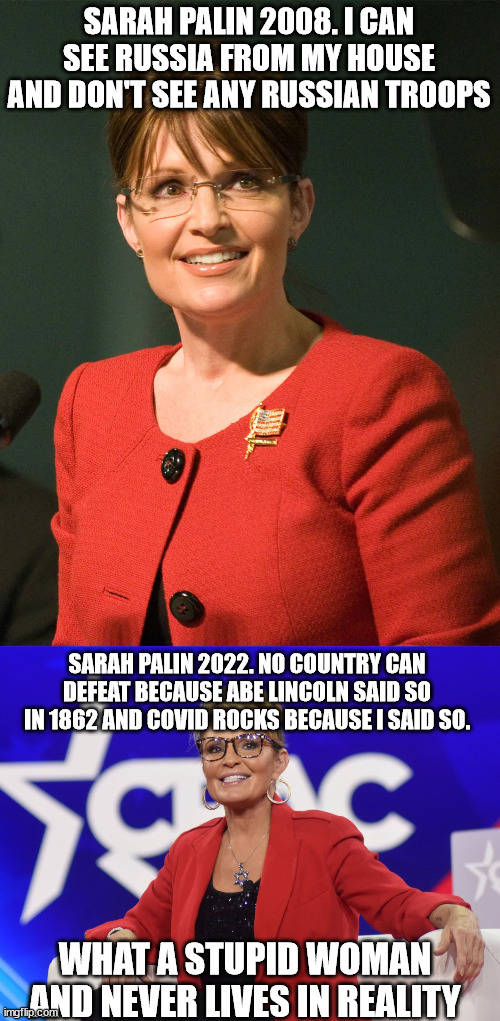 Sarah Palin the no common sense clown ex governor running for congress | SARAH PALIN 2008. I CAN SEE RUSSIA FROM MY HOUSE AND DON'T SEE ANY RUSSIAN TROOPS; SARAH PALIN 2022. NO COUNTRY CAN DEFEAT BECAUSE ABE LINCOLN SAID SO IN 1862 AND COVID ROCKS BECAUSE I SAID SO. WHAT A STUPID WOMAN AND NEVER LIVES IN REALITY | image tagged in sarah palin,2008,alaska,donald trump approves,clown car republicans,wasilla | made w/ Imgflip meme maker