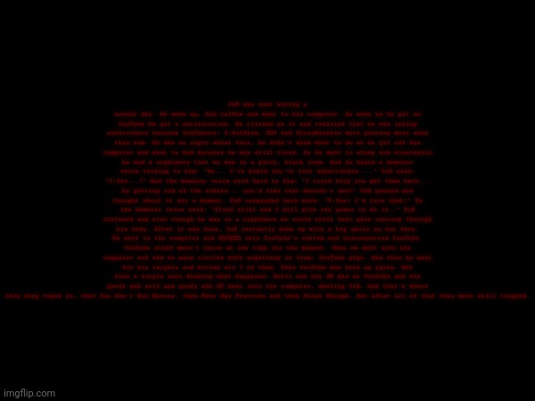 Lore. :thumbsup: (Note: read description) | YuB was just having a normal day. He woke up, had coffee and went to his computer. As soon as he got on YouTube he got a notification. He clicked on it and realized that he was losing subscribers because YouTubers: 8-BitRyan, CG5 and CoryxKenshin were gaining more subs than him. He was so angry about this, he didn't know what to do so he got off his computer and went to bed because he was still tired. So he went to sleep and eventually he had a nightmare that he was in a pitch, black room. And he heard a demonic voice talking to him: "So... I've heard you've lost subscribers...." YuB said: "Y-Yes...?" And the demonic voice said back to him: "I could help you get them back... by getting rid of the others... you'd like that wouldn't you?" YuB paused and thought about it for a moment. YuB responded back with: "Y-Yes! I'd love that!" So the demonic voice said: "Stand still and I will give you power to do it.." YuB listened and even though he was in a nightmare he could still feel pain running through his body. After it was done, YuB instantly woke up with a big smile on his face. He went to the computer and HACKED into YouTube's system and disconnected YouTube. YouTube staff wasn't there at the time for the moment. Then he went into his computer and saw so many circles with something in them: YouTube pfps. And then he went for his targets and killed all 3 of them. Then YouTube was back up again. Not even a single soul knowing what happened. Until one day BF was on YouTube and his goofy ahh self and goofy ahh GF went into the computer, meeting YuB. And that's where this song comes in, then You Can't Run Encore, then Four Way Fracture and then Final Escape. But after all of that they were still trapped. | image tagged in lore | made w/ Imgflip meme maker