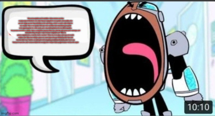 Cyborg Shouting Blank | There are two genders and 3 sexualities. Unless someone can show me physical proof that there’s more rather than just saying there’s more genders and sexualities, then you can’t change my mind. Gay and lesbian are the same thing, so there’s no need to make lesbian it’s own sexuality. Trans is not a gender, that’s just a term used that means transitioning your gender to the opposite gender. So in other words, you’re only switching between the two different genders.
Your pronouns are he/him or she/her. There is no they/them, because if there were, who’s the other person you’re referring to, hm?
And another thing: who gives a crap if someone misgenders you? “When my parents misgendered me, it was like a knife in my heart.” Oh boo hoo, let me play a sad song on the world’s smallest violin. Notice how nobody is gonna care, and if anyone does get offended by what I have said here, then that’s *your* fault for not realizing the truth and getting immediately offended by what I have to say.
Thank you for your time, and if someone deletes this message, then I will put it back up again because I do have this copied. | image tagged in cyborg shouting blank | made w/ Imgflip meme maker