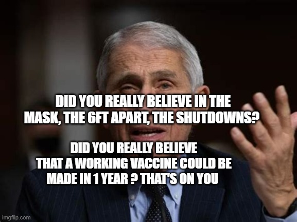 FAUCI | DID YOU REALLY BELIEVE IN THE MASK, THE 6FT APART, THE SHUTDOWNS? DID YOU REALLY BELIEVE THAT A WORKING VACCINE COULD BE MADE IN 1 YEAR ? THAT'S ON YOU | image tagged in fauci | made w/ Imgflip meme maker