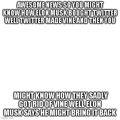 vine ois not cringe like tiktok i just hope it won't become cringe like tiktok | AWESOME NEWS SO YOU MIGHT KNOW HOW ELON MUSK BOUGHT TWITTER WELL TWITTER MADE VINE AND THEN YOU; MIGHT KNOW HOW THEY SADLY GOT RID OF VINE WELL ELON MUSK SAYS HE MIGHT BRING IT BACK | image tagged in memes,blank transparent square | made w/ Imgflip meme maker