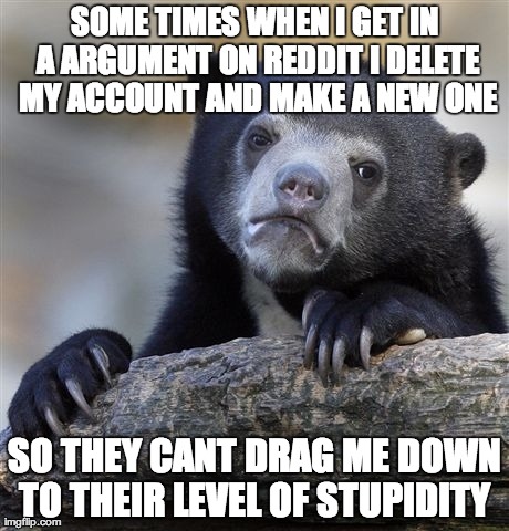 Confession Bear | SOME TIMES WHEN I GET IN A ARGUMENT ON REDDIT I DELETE MY ACCOUNT AND MAKE A NEW ONE SO THEY CANT DRAG ME DOWN TO THEIR LEVEL OF STUPIDITY | image tagged in memes,confession bear,AdviceAnimals | made w/ Imgflip meme maker