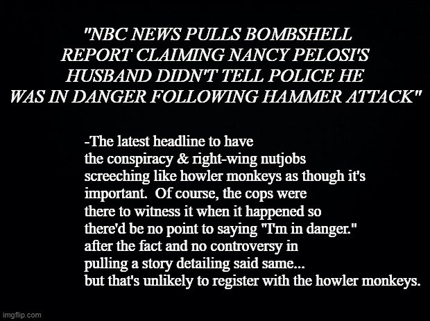 There was a song back in the '80s titled "Dirty Laundry"... | "NBC NEWS PULLS BOMBSHELL REPORT CLAIMING NANCY PELOSI'S HUSBAND DIDN'T TELL POLICE HE WAS IN DANGER FOLLOWING HAMMER ATTACK"; -The latest headline to have the conspiracy & right-wing nutjobs screeching like howler monkeys as though it's important.  Of course, the cops were there to witness it when it happened so there'd be no point to saying "I'm in danger." after the fact and no controversy in pulling a story detailing said same...  but that's unlikely to register with the howler monkeys. | image tagged in black background | made w/ Imgflip meme maker