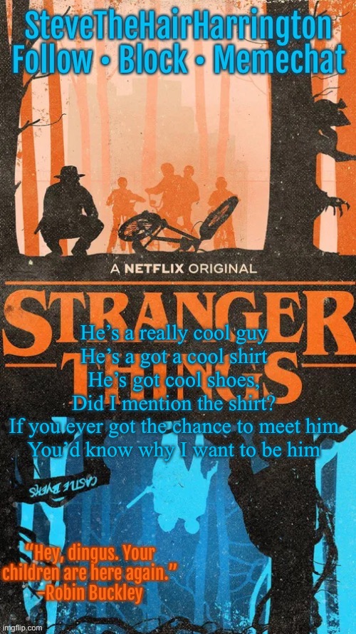 SteveTheHairHarrington’s template | He’s a really cool guy
He’s a got a cool shirt
He’s got cool shoes,
Did I mention the shirt?
If you ever got the chance to meet him
You’d know why I want to be him | image tagged in stevethehairharrington s template | made w/ Imgflip meme maker