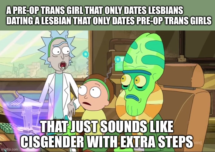 rick and morty-extra steps | A PRE-OP TRANS GIRL THAT ONLY DATES LESBIANS DATING A LESBIAN THAT ONLY DATES PRE-OP TRANS GIRLS; THAT JUST SOUNDS LIKE CISGENDER WITH EXTRA STEPS | image tagged in rick and morty-extra steps | made w/ Imgflip meme maker