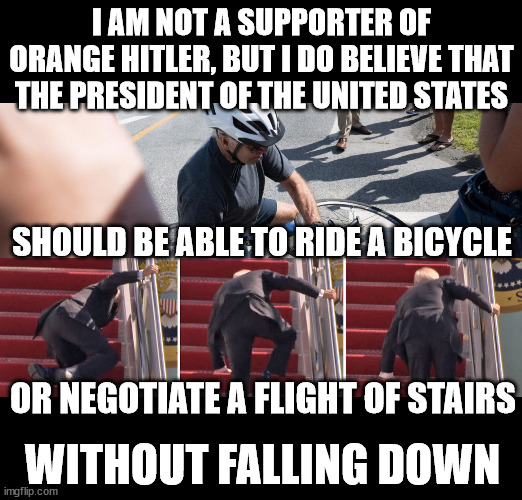 Joe Falls Down A Lot | I AM NOT A SUPPORTER OF ORANGE HITLER, BUT I DO BELIEVE THAT THE PRESIDENT OF THE UNITED STATES; SHOULD BE ABLE TO RIDE A BICYCLE; OR NEGOTIATE A FLIGHT OF STAIRS; WITHOUT FALLING DOWN | image tagged in joe falls down a lot | made w/ Imgflip meme maker