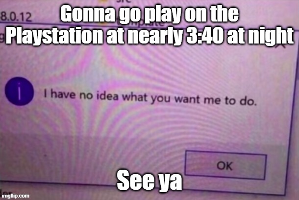 brrrrrrrrrrrrrrrrrrrrrrrrrrrrrrrrrrrrrrrrrrrrrrrrrrrrrrrrrrrrrrrrrrrrrrrrrrrrrrrrrrrrrrrrrrrrrrrrrrrrrrrrrrrrrrrrrrrrrrrrrrrrrrr | Gonna go play on the Playstation at nearly 3:40 at night; See ya | image tagged in i have no idea what you want me to do | made w/ Imgflip meme maker