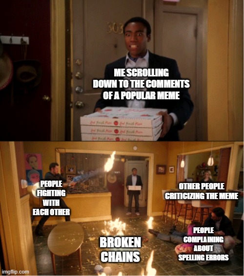 The comment section sure is chaos |  ME SCROLLING DOWN TO THE COMMENTS OF A POPULAR MEME; PEOPLE FIGHTING WITH EACH OTHER; OTHER PEOPLE CRITICIZING THE MEME; PEOPLE COMPLAINING ABOUT SPELLING ERRORS; BROKEN CHAINS | image tagged in community fire pizza meme,comments,fight,imgflip community,imgflip users,argument | made w/ Imgflip meme maker