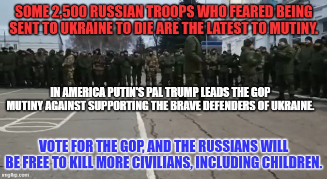 Russia has murdered 10,000-civilians, including hundreds of babies and small children. | SOME 2,500 RUSSIAN TROOPS WHO FEARED BEING SENT TO UKRAINE TO DIE ARE THE LATEST TO MUTINY. IN AMERICA PUTIN'S PAL TRUMP LEADS THE GOP MUTINY AGAINST SUPPORTING THE BRAVE DEFENDERS OF UKRAINE. VOTE FOR THE GOP, AND THE RUSSIANS WILL BE FREE TO KILL MORE CIVILIANS, INCLUDING CHILDREN. | image tagged in politics | made w/ Imgflip meme maker