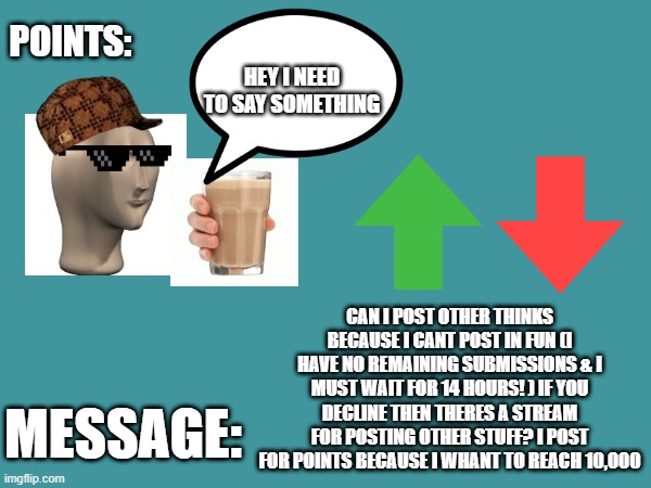 a message for owners | CAN I POST OTHER THINKS BECAUSE I CANT POST IN FUN (I HAVE NO REMAINING SUBMISSIONS & I MUST WAIT FOR 14 HOURS! ) IF YOU DECLINE THEN THERES A STREAM FOR POSTING OTHER STUFF? I POST FOR POINTS BECAUSE I WHANT TO REACH 10,000 | image tagged in copycatdude's announcement template | made w/ Imgflip meme maker