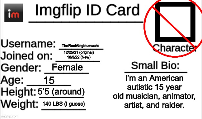 Maturity | TheRealAbigblueworld; 12/25/21 (original)
10/3/22 (New); Female; I’m an American autistic 15 year old musician, animator, artist, and raider. 15; 5’5 (around); 140 LBS (I guess) | image tagged in imgflip id card | made w/ Imgflip meme maker