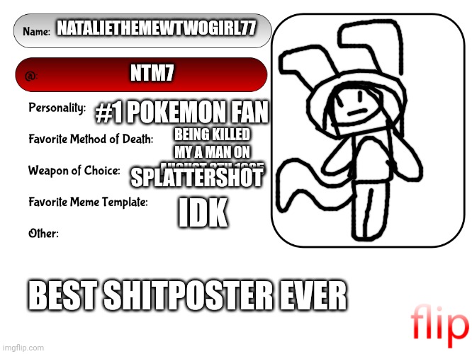 :) | NATALIETHEMEWTWOGIRL77; NTM7; #1 POKEMON FAN; BEING KILLED MY A MAN ON AUGUST 8TH 1985; SPLATTERSHOT; IDK; BEST SHITPOSTER EVER | image tagged in unofficial msmg user card | made w/ Imgflip meme maker