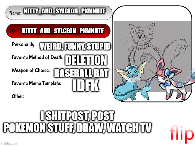 a | KITTY_AND_SYLCEON_PKMNHTF; KITTY_AND_SYLCEON_PKMNHTF; WEIRD, FUNNY, STUPID; DELETION; BASEBALL BAT; IDFK; I SHITPOST, POST POKEMON STUFF, DRAW, WATCH TV | image tagged in unofficial msmg user card | made w/ Imgflip meme maker