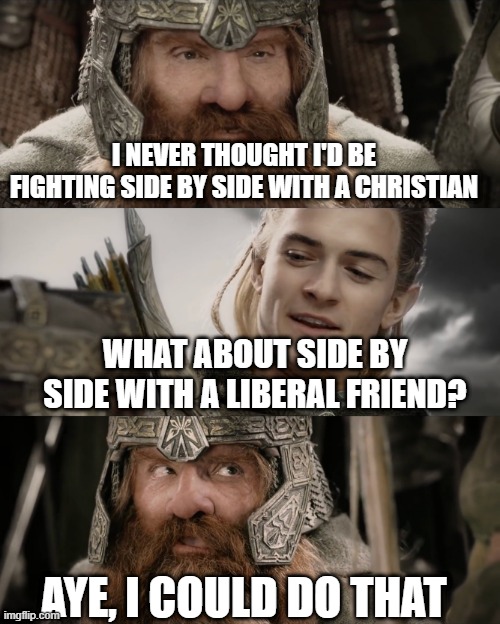 Aye, I Could Do That Blank | I NEVER THOUGHT I'D BE FIGHTING SIDE BY SIDE WITH A CHRISTIAN; WHAT ABOUT SIDE BY SIDE WITH A LIBERAL FRIEND? AYE, I COULD DO THAT | image tagged in aye i could do that blank | made w/ Imgflip meme maker